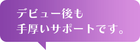 デビュー後も手厚いサポートです。